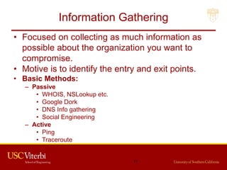 Information Gathering
• Focused on collecting as much information as
possible about the organization you want to
compromise.
• Motive is to identify the entry and exit points.
• Basic Methods:
– Passive
• WHOIS, NSLookup etc.
• Google Dork
• DNS Info gathering
• Social Engineering
– Active
• Ping
• Traceroute
11
 