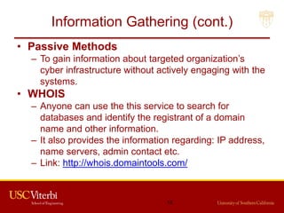 Information Gathering (cont.)
• Passive Methods
– To gain information about targeted organization’s
cyber infrastructure without actively engaging with the
systems.
• WHOIS
– Anyone can use the this service to search for
databases and identify the registrant of a domain
name and other information.
– It also provides the information regarding: IP address,
name servers, admin contact etc.
– Link: http://whois.domaintools.com/
12
 