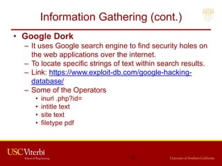 Information Gathering (cont.)
• Google Dork
– It uses Google search engine to find security holes on
the web applications over the internet.
– To locate specific strings of text within search results.
– Link: https://www.exploit-db.com/google-hacking-
database/
– Some of the Operators
• inurl .php?id=
• intitle text
• site text
• filetype pdf
13
 