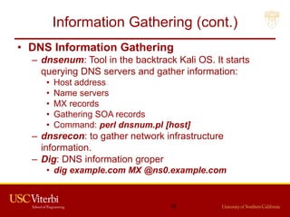 Information Gathering (cont.)
• DNS Information Gathering
– dnsenum: Tool in the backtrack Kali OS. It starts
querying DNS servers and gather information:
• Host address
• Name servers
• MX records
• Gathering SOA records
• Command: perl dnsnum.pl [host]
– dnsrecon: to gather network infrastructure
information.
– Dig: DNS information groper
• dig example.com MX @ns0.example.com
15
 