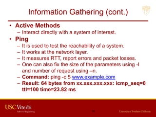 Information Gathering (cont.)
• Active Methods
– Interact directly with a system of interest.
• Ping
– It is used to test the reachability of a system.
– It works at the network layer.
– It measures RTT, report errors and packet losses.
– One can also fix the size of the parameters using -l
and number of request using –n.
– Command: ping -c 5 www.example.com
– Result: 64 bytes from xx.xxx.xxx.xxx: icmp_seq=0
ttl=100 time=23.82 ms
16
 
