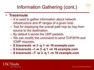Information Gathering (cont.)
• Traceroute
– It is used to gather information about network
infrastructure and IP ranges of a given host.
– Tool for displaying the overall path hop by hop from
source to the destination.
– By default it sends the UDP packets.
– We can modify the command to send TCP/SYN and
ICMP requests.
– $ traceroute -w 3 -q 1 -m 16 example.com
– $ traceroute –I -w 3 -q 1 -m 16 example.com
– $ traceroute –T -w 3 -q 1 -m 16 example.com
17
 