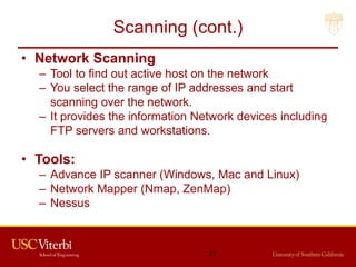 Scanning (cont.)
• Network Scanning
– Tool to find out active host on the network
– You select the range of IP addresses and start
scanning over the network.
– It provides the information Network devices including
FTP servers and workstations.
• Tools:
– Advance IP scanner (Windows, Mac and Linux)
– Network Mapper (Nmap, ZenMap)
– Nessus
21
 