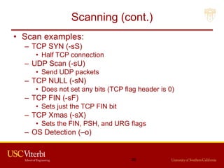 Scanning (cont.)
• Scan examples:
– TCP SYN (-sS)
• Half TCP connection
– UDP Scan (-sU)
• Send UDP packets
– TCP NULL (-sN)
• Does not set any bits (TCP flag header is 0)
– TCP FIN (-sF)
• Sets just the TCP FIN bit
– TCP Xmas (-sX)
• Sets the FIN, PSH, and URG flags
– OS Detection (–o)
25
 