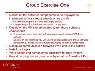 Group Exercise One
• Decide on the software components to be deployed to
implement software requirements on next slide.
– Custom development should be simple scripts.
– Use packages for database and other components.
• Decide on the VM’s to be created to run those software
components.
– You can run more than one software component within a VM if you
choose.
– Decide on the methods you will use to contain access to those software
components, and to the information managed by those components.
• Configure communication between VM’s and to the outside
• Install packages
• Write scripts and demonstrate basic flow through system.
• Report on progress as group now by email on Tuesday 7 Feb.
2
 
