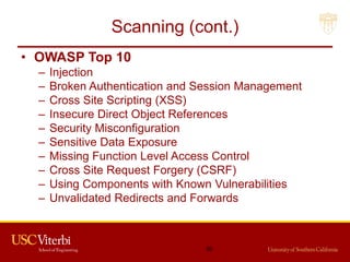 Scanning (cont.)
• OWASP Top 10
– Injection
– Broken Authentication and Session Management
– Cross Site Scripting (XSS)
– Insecure Direct Object References
– Security Misconfiguration
– Sensitive Data Exposure
– Missing Function Level Access Control
– Cross Site Request Forgery (CSRF)
– Using Components with Known Vulnerabilities
– Unvalidated Redirects and Forwards
30
 