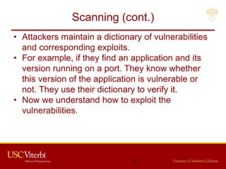 Scanning (cont.)
• Attackers maintain a dictionary of vulnerabilities
and corresponding exploits.
• For example, if they find an application and its
version running on a port. They know whether
this version of the application is vulnerable or
not. They use their dictionary to verify it.
• Now we understand how to exploit the
vulnerabilities.
36
 