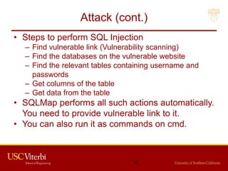 Attack (cont.)
• Steps to perform SQL Injection
– Find vulnerable link (Vulnerability scanning)
– Find the databases on the vulnerable website
– Find the relevant tables containing username and
passwords
– Get columns of the table
– Get data from the table
• SQLMap performs all such actions automatically.
You need to provide vulnerable link to it.
• You can also run it as commands on cmd.
45
 
