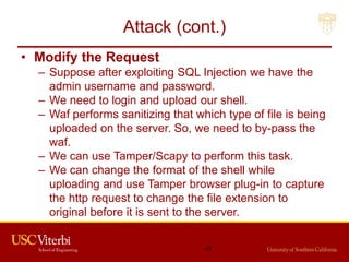 Attack (cont.)
• Modify the Request
– Suppose after exploiting SQL Injection we have the
admin username and password.
– We need to login and upload our shell.
– Waf performs sanitizing that which type of file is being
uploaded on the server. So, we need to by-pass the
waf.
– We can use Tamper/Scapy to perform this task.
– We can change the format of the shell while
uploading and use Tamper browser plug-in to capture
the http request to change the file extension to
original before it is sent to the server.
47
 