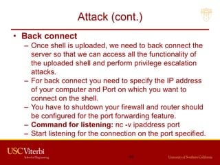 Attack (cont.)
• Back connect
– Once shell is uploaded, we need to back connect the
server so that we can access all the functionality of
the uploaded shell and perform privilege escalation
attacks.
– For back connect you need to specify the IP address
of your computer and Port on which you want to
connect on the shell.
– You have to shutdown your firewall and router should
be configured for the port forwarding feature.
– Command for listening: nc -v ipaddress port
– Start listening for the connection on the port specified.
49
 