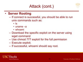 Attack (cont.)
• Server Rooting
– If connect is successful, you should be able to run
unix commands such as:
• ls
• uname –a
• whoami
– Download the specific exploit on the server using
wget command
– Use chmod 777 exploit for the full permission
– Execute exploit.
– If successful, whoami should say root.
50
 