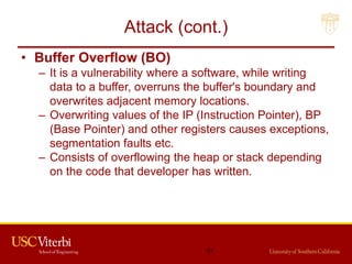 Attack (cont.)
• Buffer Overflow (BO)
– It is a vulnerability where a software, while writing
data to a buffer, overruns the buffer's boundary and
overwrites adjacent memory locations.
– Overwriting values of the IP (Instruction Pointer), BP
(Base Pointer) and other registers causes exceptions,
segmentation faults etc.
– Consists of overflowing the heap or stack depending
on the code that developer has written.
51
 
