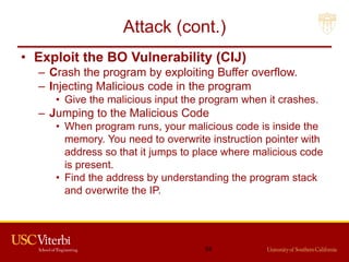 Attack (cont.)
• Exploit the BO Vulnerability (CIJ)
– Crash the program by exploiting Buffer overflow.
– Injecting Malicious code in the program
• Give the malicious input the program when it crashes.
– Jumping to the Malicious Code
• When program runs, your malicious code is inside the
memory. You need to overwrite instruction pointer with
address so that it jumps to place where malicious code
is present.
• Find the address by understanding the program stack
and overwrite the IP.
54
 