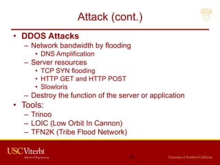 Attack (cont.)
• DDOS Attacks
– Network bandwidth by flooding
• DNS Amplification
– Server resources
• TCP SYN flooding
• HTTP GET and HTTP POST
• Slowloris
– Destroy the function of the server or application
• Tools:
– Trinoo
– LOIC (Low Orbit In Cannon)
– TFN2K (Tribe Flood Network)
55
 