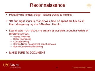Reconnaissance
• Probably the longest stage – lasting weeks to months
• "If I had eight hours to chop down a tree, I’d spend the first six of
them sharpening my axe.”-Abraham Lincoln
• Learning as much about the system as possible through a variety of
different sources:
– Internet Searches
– Social Engineering
– Dumpster Diving
– Domain Name management/ search services
– Non-intrusive network scanning
• MAKE SURE TO DOCUMENT
62
 