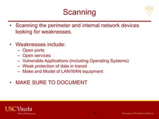 Scanning
• Scanning the perimeter and internal network devices
looking for weaknesses.
• Weaknesses include:
– Open ports
– Open services
– Vulnerable Applications (including Operating Systems)
– Weak protection of data in transit
– Make and Model of LAN/WAN equipment
• MAKE SURE TO DOCUMENT
63
 