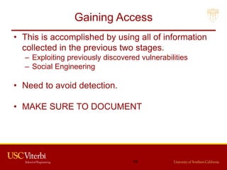 Gaining Access
• This is accomplished by using all of information
collected in the previous two stages.
– Exploiting previously discovered vulnerabilities
– Social Engineering
• Need to avoid detection.
• MAKE SURE TO DOCUMENT
64
 