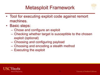 Metasploit Framework
• Tool for executing exploit code against remort
machines.
• Basic steps:
– Chose and configure an exploit
– Checking whether target is susceptible to the chosen
exploit (optional)
– Choosing and configuring payload
– Choosing and encoding a stealth method
– Executing the exploit
70
 