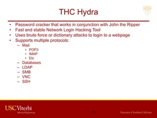 THC Hydra
• Password cracker that works in conjunction with John the Ripper
• Fast and stable Network Login Hacking Tool
• Uses brute force or dictionary attacks to login to a webpage
• Supports multiple protocols:
– Mail
• POP3
• IMAP
• Etc
– Databases
– LDAP
– SMB
– VNC
– SSH
72
 
