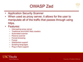 OWASP Zed
• Application Security Scanner
• When used as proxy server, it allows for the user to
manipulate all of the traffic that passes through using
https.
• Features:
– Intercepting proxy server
– Traditional and AJAX Web crawlers
– Automated scanner
– Passive scanner
– Forced browsing
– Fuzzer
– WebSocket support
– Scripting languages
– Plug-n-Hack support
73
 