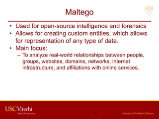 Maltego
• Used for open-source intelligence and forensics
• Allows for creating custom entities, which allows
for representation of any type of data.
• Main focus:
– To analyze real-world relationships between people,
groups, websites, domains, networks, internet
infrastructure, and affiliations with online services.
76
 