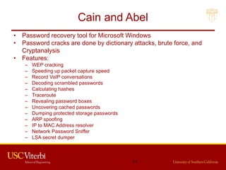 Cain and Abel
• Password recovery tool for Microsoft Windows
• Password cracks are done by dictionary attacks, brute force, and
Cryptanalysis
• Features:
– WEP cracking
– Speeding up packet capture speed
– Record VoIP conversations
– Decoding scrambled passwords
– Calculating hashes
– Traceroute
– Revealing password boxes
– Uncovering cached passwords
– Dumping protected storage passwords
– ARP spoofing
– IP to MAC Address resolver
– Network Password Sniffer
– LSA secret dumper
77
 