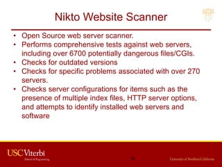 Nikto Website Scanner
• Open Source web server scanner.
• Performs comprehensive tests against web servers,
including over 6700 potentially dangerous files/CGIs.
• Checks for outdated versions
• Checks for specific problems associated with over 270
servers.
• Checks server configurations for items such as the
presence of multiple index files, HTTP server options,
and attempts to identify installed web servers and
software
78
 