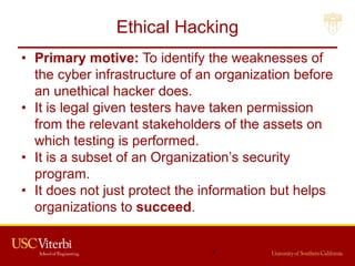 Ethical Hacking
• Primary motive: To identify the weaknesses of
the cyber infrastructure of an organization before
an unethical hacker does.
• It is legal given testers have taken permission
from the relevant stakeholders of the assets on
which testing is performed.
• It is a subset of an Organization’s security
program.
• It does not just protect the information but helps
organizations to succeed.
7
 