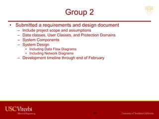Group 2
• Submitted a requirements and design document
– Include project scope and assumptions
– Data classes, User Classes, and Protection Domains
– System Components
– System Design
• Including Data Flow Diagrams
• Including Network Diagrams
– Development timeline through end of February
80
 