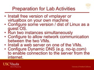 Preparation for Lab Activities
• Install free version of vmplayer or
virtualbox on your own machine
• Configure some version / dist of Linux as a
guest OS.
• Run two instances simultaneously
• Configure to allow network communication
between the two VMs.
• Install a web server on one of the VMs.
• Configure Dynamic DNS (e.g. no-ip.com)
to enable connection to the server from the
internet.
16
 