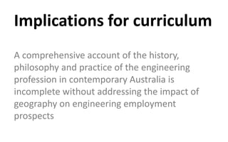 Implications for curriculum
A comprehensive account of the history,
philosophy and practice of the engineering
profession in contemporary Australia is
incomplete without addressing the impact of
geography on engineering employment
prospects
 