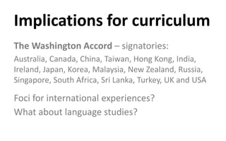 Implications for curriculum
The Washington Accord – signatories:
Australia, Canada, China, Taiwan, Hong Kong, India,
Ireland, Japan, Korea, Malaysia, New Zealand, Russia,
Singapore, South Africa, Sri Lanka, Turkey, UK and USA
Foci for international experiences?
What about language studies?
 