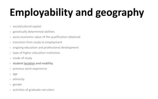 Employability and geography
• social/cultural capital
• genetically determined abilities
• socio-economic value of the qualification obtained
• transition from study to employment
• ongoing education and professional development
• type of higher education institution
• mode of study
• student location and mobility
• previous work experience
• age
• ethnicity
• gender
• activities of graduate recruiters
 