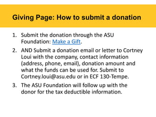 Giving Page: How to submit a donation
1. Submit the donation through the ASU
Foundation: Make a Gift.
2. AND Submit a donation email or letter to Cortney
Loui with the company, contact information
(address, phone, email), donation amount and
what the funds can be used for. Submit to
Cortney.loui@asu.edu or in ECF 130-Tempe.
3. The ASU Foundation will follow up with the
donor for the tax deductible information.
 
