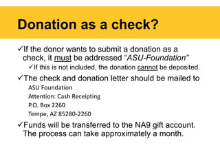 Donation as a check?
If the donor wants to submit a donation as a
check, it must be addressed “ASU-Foundation”
If this is not included, the donation cannot be deposited.
The check and donation letter should be mailed to
ASU Foundation
Attention: Cash Receipting
P.O. Box 2260
Tempe, AZ 85280-2260
Funds will be transferred to the NA9 gift account.
The process can take approximately a month.
 