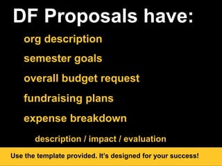 DF Proposals have:
org description
semester goals
overall budget request
fundraising plans
expense breakdown
description / impact / evaluation
Use the template provided. It’s designed for your success!
 