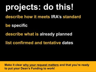 projects: do this!
describe how it meets IRA’s standard
be specific
describe what is already planned
list confirmed and tentative dates
Make it clear why your request matters and that you’re ready
to put your Dean’s Funding to work!
 