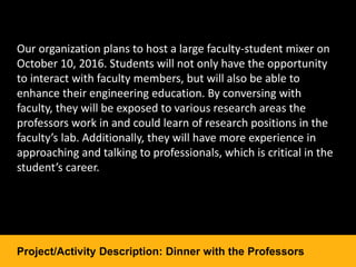 Our organization plans to host a large faculty-student mixer on
October 10, 2016. Students will not only have the opportunity
to interact with faculty members, but will also be able to
enhance their engineering education. By conversing with
faculty, they will be exposed to various research areas the
professors work in and could learn of research positions in the
faculty’s lab. Additionally, they will have more experience in
approaching and talking to professionals, which is critical in the
student’s career.
Project/Activity Description: Dinner with the Professors
 