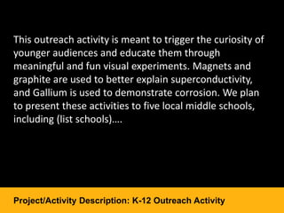 This outreach activity is meant to trigger the curiosity of
younger audiences and educate them through
meaningful and fun visual experiments. Magnets and
graphite are used to better explain superconductivity,
and Gallium is used to demonstrate corrosion. We plan
to present these activities to five local middle schools,
including (list schools)….
Project/Activity Description: K-12 Outreach Activity
 