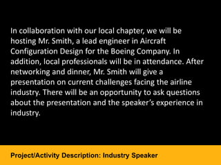 In collaboration with our local chapter, we will be
hosting Mr. Smith, a lead engineer in Aircraft
Configuration Design for the Boeing Company. In
addition, local professionals will be in attendance. After
networking and dinner, Mr. Smith will give a
presentation on current challenges facing the airline
industry. There will be an opportunity to ask questions
about the presentation and the speaker’s experience in
industry.
Project/Activity Description: Industry Speaker
 