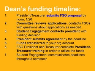Dean’s funding timeline:
1. President/Treasurer submits FSO proposal by
noon, 1/20
2. Committee reviews applications, contacts FSOs
with questions about applications as needed
3. Student Engagement contacts president with
funding decision
4. President submits agreement by the deadline
5. Funds transferred to your org account
6. FSO President and Treasurer complete President-
Treasurer training in order to utilize the funds
7. Student Engagement communicates deadlines
throughout semester
 