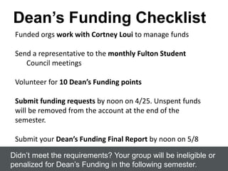 Dean’s Funding Checklist
Didn’t meet the requirements? Your group will be ineligible or
penalized for Dean’s Funding in the following semester.
Funded orgs work with Cortney Loui to manage funds
Send a representative to the monthly Fulton Student
Council meetings
Volunteer for 10 Dean’s Funding points
Submit funding requests by noon on 4/25. Unspent funds
will be removed from the account at the end of the
semester.
Submit your Dean’s Funding Final Report by noon on 5/8
 