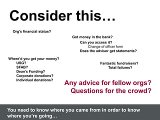 Consider this…
Org’s financial status?
You need to know where you came from in order to know
where you’re going…
Where’d you get your money?
USG?
SFAB?
Dean’s Funding?
Corporate donations?
Individual donations?
Got money in the bank?
Can you access it?
Change of officer form
Does the advisor get statements?
Fantastic fundraisers?
Total failures?
Any advice for fellow orgs?
Questions for the crowd?
 
