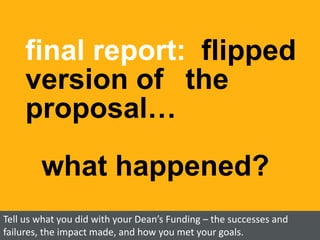 final report: flipped
version of the
proposal…
what happened?
Tell us what you did with your Dean’s Funding – the successes and
failures, the impact made, and how you met your goals.
 