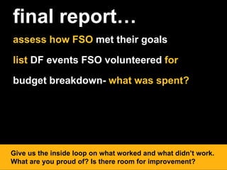 final report…
assess how FSO met their goals
list DF events FSO volunteered for
budget breakdown- what was spent?
Give us the inside loop on what worked and what didn’t work.
What are you proud of? Is there room for improvement?
 