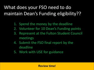 What does your FSO need to do
maintain Dean’s Funding eligibility??
1. Spend the money by the deadline
2. Volunteer for 10 Dean’s Funding points
3. Represent at the Fulton Student Council
meetings
4. Submit the FSO final report by the
deadline
5. Work with USE for guidance
Review time!
 