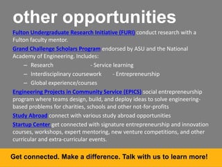 other opportunities
Fulton Undergraduate Research Initiative (FURI) conduct research with a
Fulton faculty mentor.
Grand Challenge Scholars Program endorsed by ASU and the National
Academy of Engineering. Includes:
– Research - Service learning
– Interdisciplinary coursework - Entrepreneurship
– Global experience/courses
Engineering Projects in Community Service (EPICS) social entrepreneurship
program where teams design, build, and deploy ideas to solve engineering-
based problems for charities, schools and other not-for-profits
Study Abroad connect with various study abroad opportunities
Startup Center get connected with signature entrepreneurship and innovation
courses, workshops, expert mentoring, new venture competitions, and other
curricular and extra-curricular events.
Get connected. Make a difference. Talk with us to learn more!
 