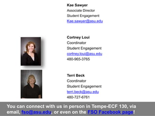 Kae Sawyer
Associate Director
Student Engagement
Kae.sawyer@asu.edu
Cortney Loui
Coordinator
Student Engagement
cortney.loui@asu.edu
480-965-3765
Terri Beck
Coordinator
Student Engagement
terri.beck@asu.edu
480-727-6761
You can connect with us in person in Tempe-ECF 130, via
email, fso@asu.edu, or even on the FSO Facebook page!
 