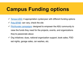 Campus Funding options
 Tempe-USG: 4 appropriation cycles/year with different funding options
 Poly-SFAB: can vary, check the site
 Pitchfunder campaigns: designed to empower the ASU community to
raise the funds they need for the projects, events, and organizations
they’re passionate about.
 Org initiatives: dues, national organization support, book sales, FSO
eat nights, garage sales, car washes, etc.
 